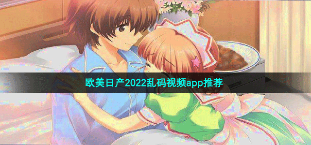 欧美日产2022乱码视频app推荐